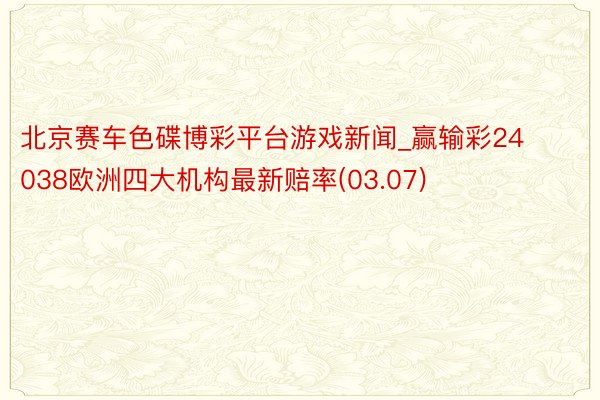 北京赛车色碟博彩平台游戏新闻_赢输彩24038欧洲四大机构最新赔率(03.07)