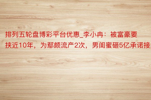 排列五轮盘博彩平台优惠_李小冉：被富豪要挟近10年，为鄢颇流产2次，男闺蜜砸5亿承诺接盘