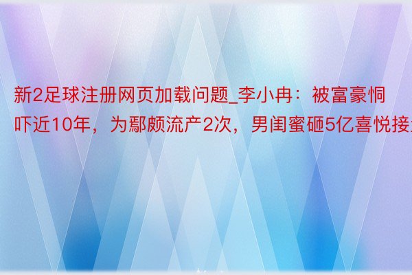 新2足球注册网页加载问题_李小冉：被富豪恫吓近10年，为鄢颇流产2次，男闺蜜砸5亿喜悦接盘