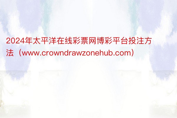 2024年太平洋在线彩票网博彩平台投注方法（www.crowndrawzonehub.com）