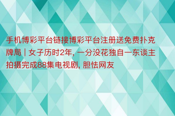 手机博彩平台链接博彩平台注册送免费扑克牌局 | 女子历时2年, 一分没花独自一东谈主拍摄完成88集电视剧, 胆怯网友