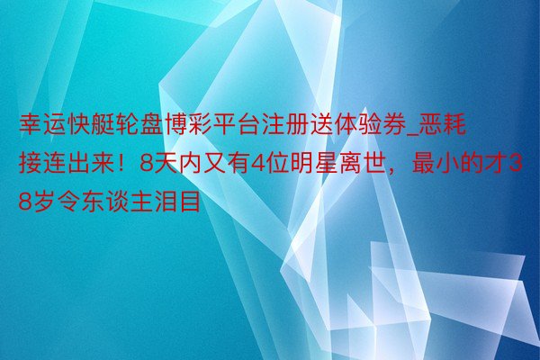 幸运快艇轮盘博彩平台注册送体验券_恶耗接连出来！8天内又有4位明星离世，最小的才38岁令东谈主泪目