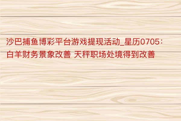 沙巴捕鱼博彩平台游戏提现活动_星历0705：白羊财务景象改善 天秤职场处境得到改善