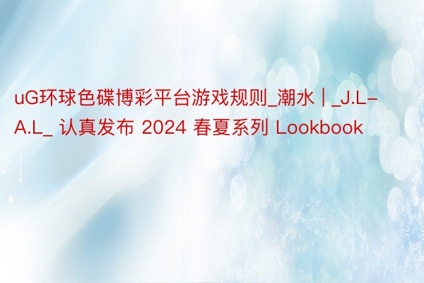 uG环球色碟博彩平台游戏规则_潮水 | _J.L-A.L_ 认真发布 2024 春夏系列 Lookbook