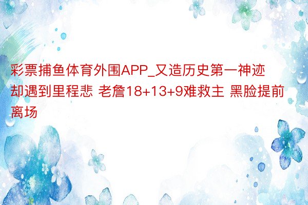 彩票捕鱼体育外围APP_又造历史第一神迹却遇到里程悲 老詹18+13+9难救主 黑脸提前离场