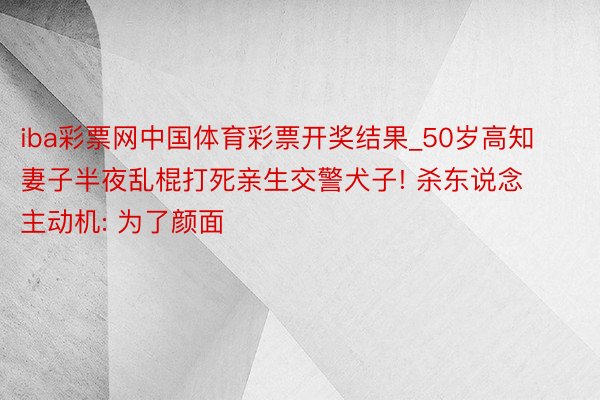 iba彩票网中国体育彩票开奖结果_50岁高知妻子半夜乱棍打死亲生交警犬子! 杀东说念主动机: 为了颜面