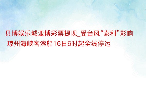 贝博娱乐城亚博彩票提现_受台风“泰利”影响 琼州海峡客滚船16日6时起全线停运