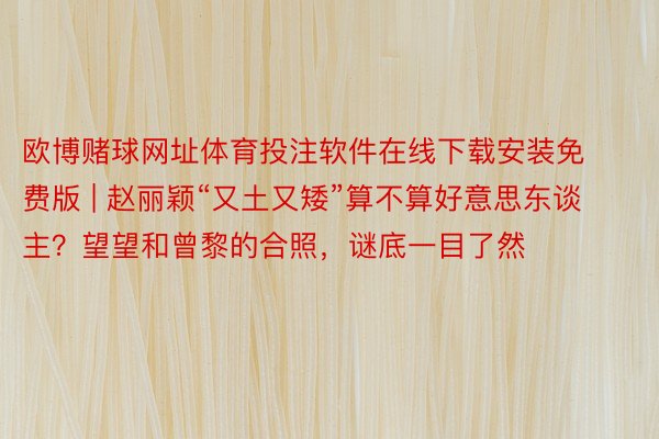 欧博赌球网址体育投注软件在线下载安装免费版 | 赵丽颖“又土又矮”算不算好意思东谈主？望望和曾黎的合照，谜底一目了然