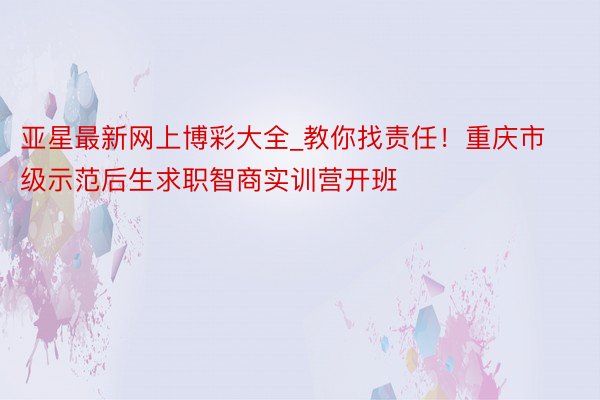 亚星最新网上博彩大全_教你找责任！重庆市级示范后生求职智商实训营开班