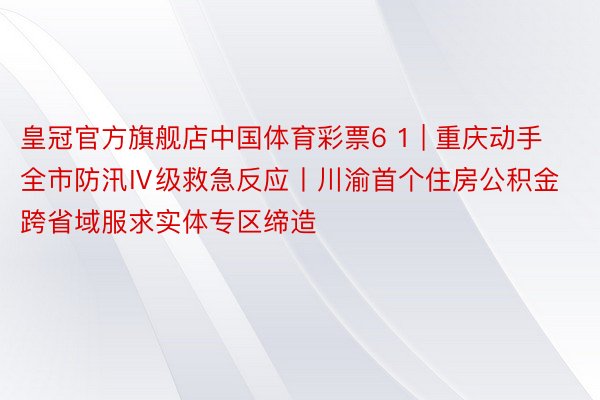 皇冠官方旗舰店中国体育彩票6 1 | 重庆动手全市防汛Ⅳ级救急反应丨川渝首个住房公积金跨省域服求实体专区缔造