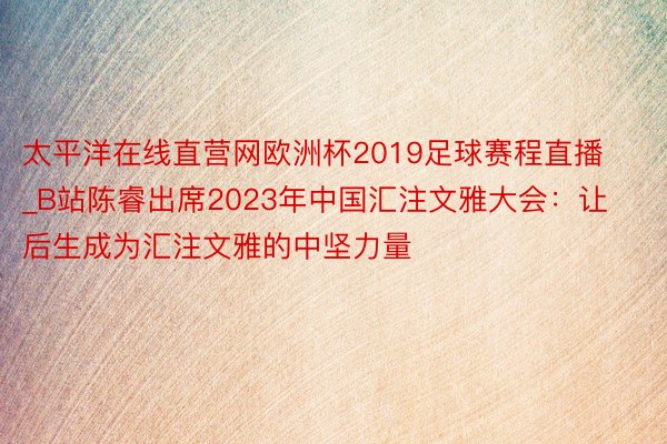 太平洋在线直营网欧洲杯2019足球赛程直播_B站陈睿出席2023年中国汇注文雅大会：让后生成为汇注文雅的中坚力量