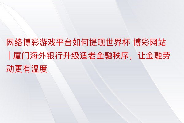 网络博彩游戏平台如何提现世界杯 博彩网站 | 厦门海外银行升级适老金融秩序，让金融劳动更有温度