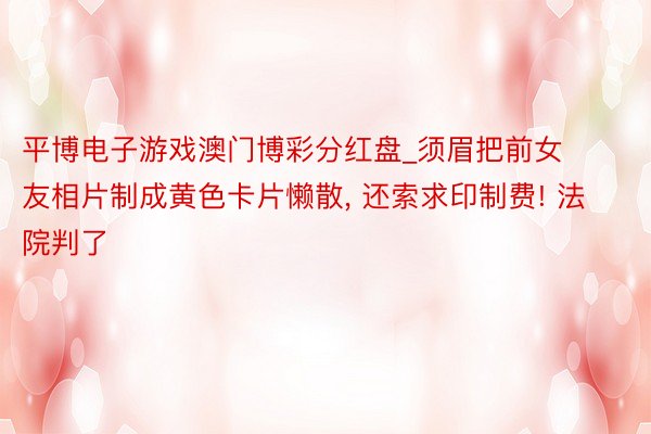 平博电子游戏澳门博彩分红盘_须眉把前女友相片制成黄色卡片懒散, 还索求印制费! 法院判了