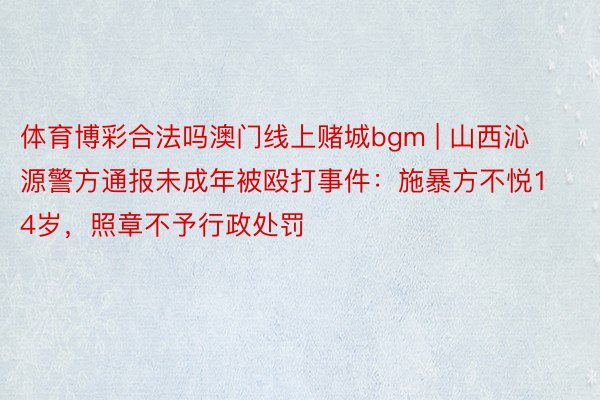 体育博彩合法吗澳门线上赌城bgm | 山西沁源警方通报未成年被殴打事件：施暴方不悦14岁，照章不予行政处罚