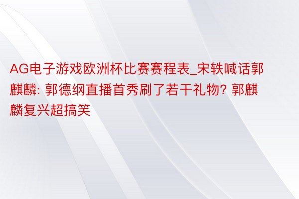 AG电子游戏欧洲杯比赛赛程表_宋轶喊话郭麒麟: 郭德纲直播首秀刷了若干礼物? 郭麒麟复兴超搞笑