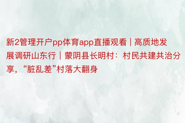 新2管理开户pp体育app直播观看 | 高质地发展调研山东行｜蒙阴县长明村：村民共建共治分享，“脏乱差”村落大翻身