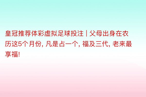 皇冠推荐体彩虚拟足球投注 | 父母出身在农历这5个月份, 凡是占一个, 福及三代, 老来最享福!