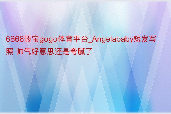 6868骰宝gogo体育平台_Angelababy短发写照 帅气好意思还是夸腻了