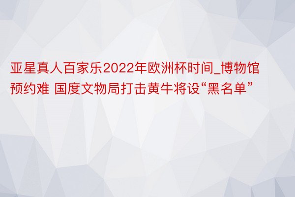 亚星真人百家乐2022年欧洲杯时间_博物馆预约难 国度文物局打击黄牛将设“黑名单”