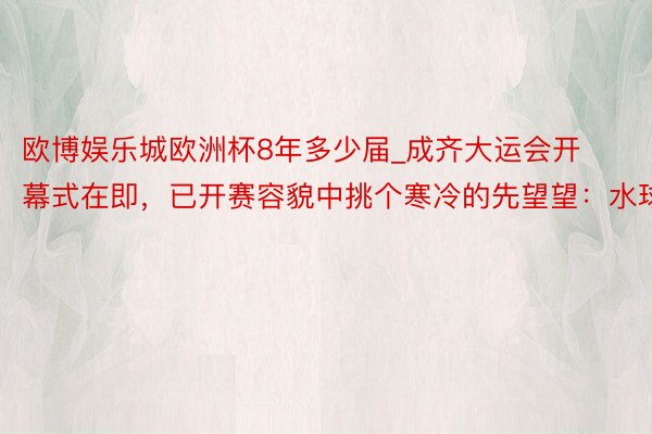 欧博娱乐城欧洲杯8年多少届_成齐大运会开幕式在即，已开赛容貌中挑个寒冷的先望望：水球