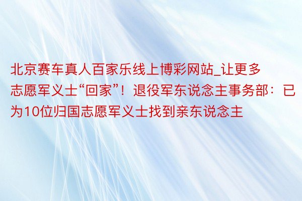 北京赛车真人百家乐线上博彩网站_让更多志愿军义士“回家”！退役军东说念主事务部：已为10位归国志愿军义士找到亲东说念主