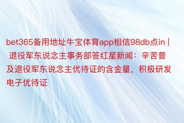 bet365备用地址牛宝体育app相信98db点in | 退役军东说念主事务部答红星新闻：辛苦普及退役军东说念主优待证的含金量，积极研发电子优待证