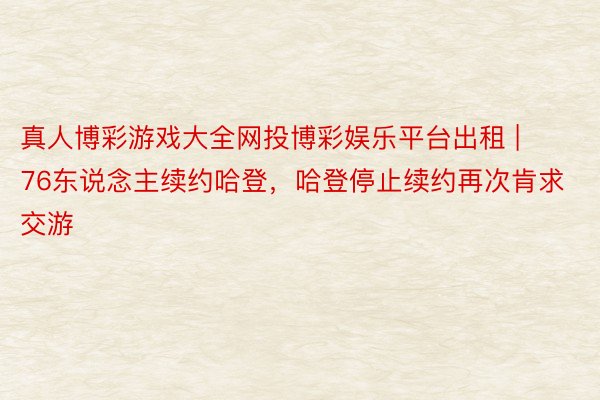 真人博彩游戏大全网投博彩娱乐平台出租 | 76东说念主续约哈登，哈登停止续约再次肯求交游