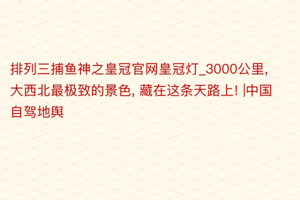 排列三捕鱼神之皇冠官网皇冠灯_3000公里, 大西北最极致的景色, 藏在这条天路上! |中国自驾地舆