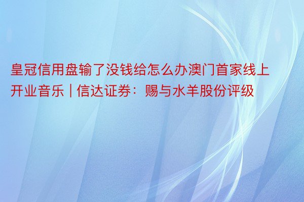 皇冠信用盘输了没钱给怎么办澳门首家线上开业音乐 | 信达证券：赐与水羊股份评级