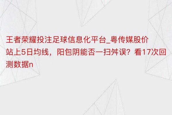 王者荣耀投注足球信息化平台_粤传媒股价站上5日均线，阳包阴能否一扫舛误？看17次回测数据n