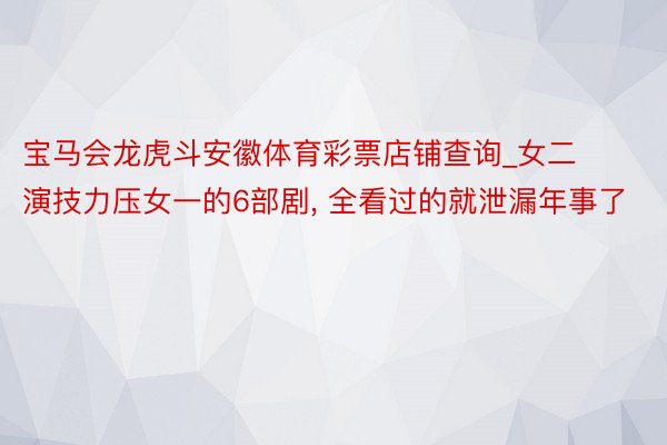 宝马会龙虎斗安徽体育彩票店铺查询_女二演技力压女一的6部剧, 全看过的就泄漏年事了