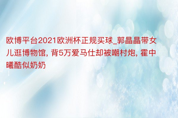 欧博平台2021欧洲杯正规买球_郭晶晶带女儿逛博物馆, 背5万爱马仕却被嘲村炮, 霍中曦酷似奶奶