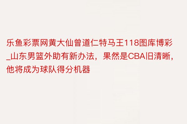 乐鱼彩票网黄大仙曾道仁特马王118图库博彩_山东男篮外助有新办法，果然是CBA旧清晰，他将成为球队得分机器