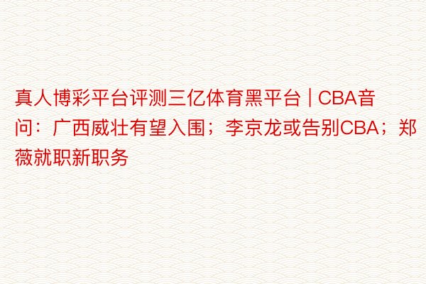 真人博彩平台评测三亿体育黑平台 | CBA音问：广西威壮有望入围；李京龙或告别CBA；郑薇就职新职务