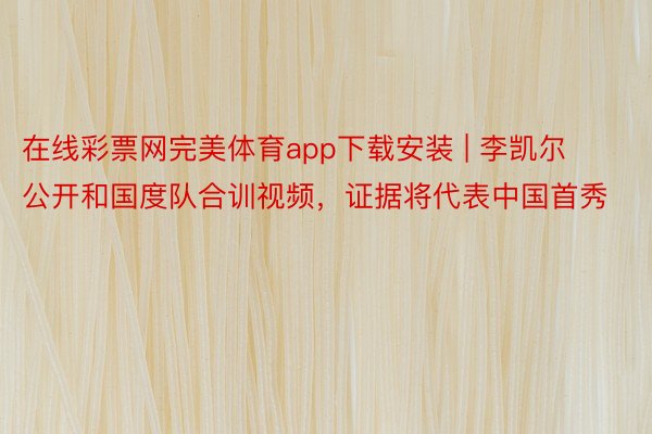 在线彩票网完美体育app下载安装 | 李凯尔公开和国度队合训视频，证据将代表中国首秀