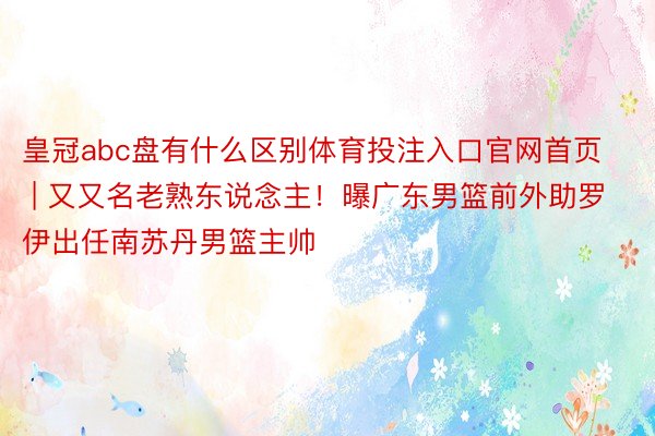 皇冠abc盘有什么区别体育投注入口官网首页 | 又又名老熟东说念主！曝广东男篮前外助罗伊出任南苏丹男篮主帅