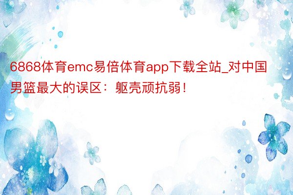 6868体育emc易倍体育app下载全站_对中国男篮最大的误区：躯壳顽抗弱！