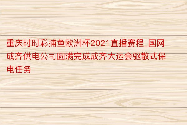 重庆时时彩捕鱼欧洲杯2021直播赛程_国网成齐供电公司圆满完成成齐大运会驱散式保电任务