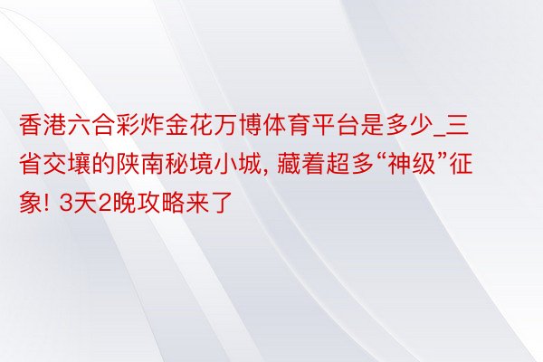 香港六合彩炸金花万博体育平台是多少_三省交壤的陕南秘境小城, 藏着超多“神级”征象! 3天2晚攻略来了