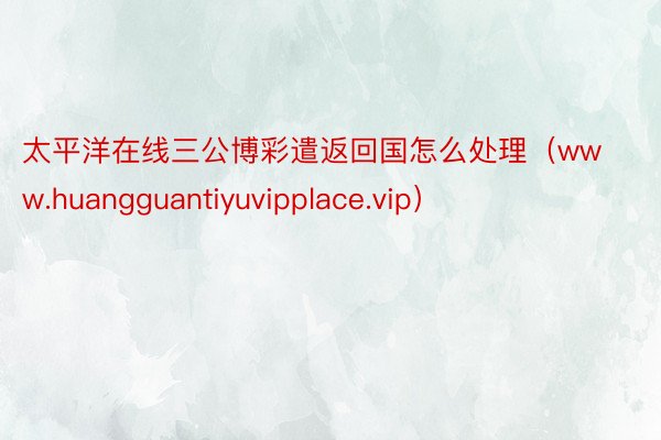 太平洋在线三公博彩遣返回国怎么处理（www.huangguantiyuvipplace.vip）