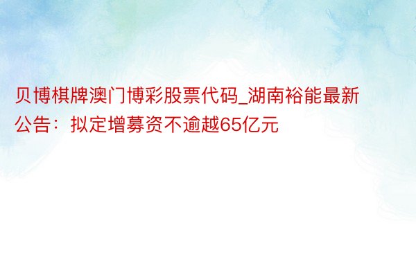 贝博棋牌澳门博彩股票代码_湖南裕能最新公告：拟定增募资不逾越65亿元