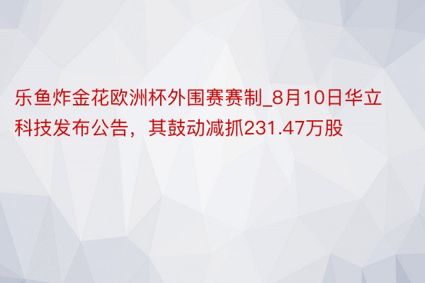 乐鱼炸金花欧洲杯外围赛赛制_8月10日华立科技发布公告，其鼓动减抓231.47万股