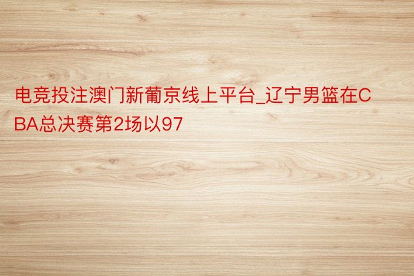 电竞投注澳门新葡京线上平台_辽宁男篮在CBA总决赛第2场以97