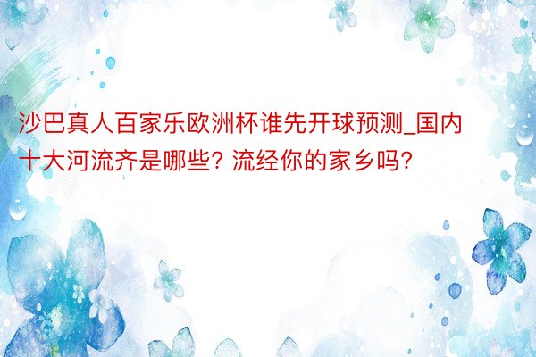 沙巴真人百家乐欧洲杯谁先开球预测_国内十大河流齐是哪些? 流经你的家乡吗?