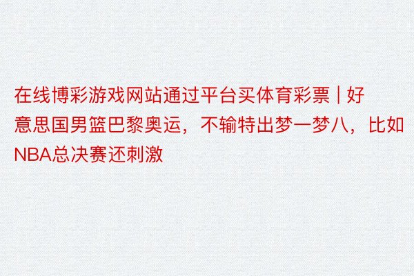 在线博彩游戏网站通过平台买体育彩票 | 好意思国男篮巴黎奥运，不输特出梦一梦八，比如NBA总决赛还刺激