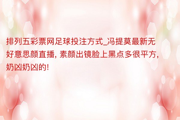 排列五彩票网足球投注方式_冯提莫最新无好意思颜直播, 素颜出镜脸上黑点多很平方, 奶凶奶凶的!