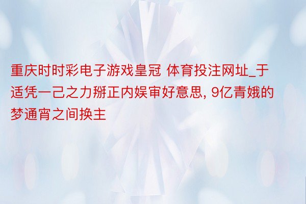 重庆时时彩电子游戏皇冠 体育投注网址_于适凭一己之力掰正内娱审好意思, 9亿青娥的梦通宵之间换主