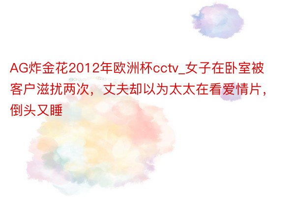 AG炸金花2012年欧洲杯cctv_女子在卧室被客户滋扰两次，丈夫却以为太太在看爱情片，倒头又睡