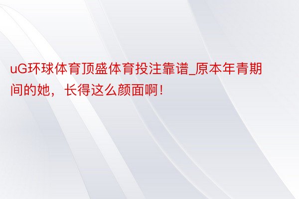 uG环球体育顶盛体育投注靠谱_原本年青期间的她，长得这么颜面啊！