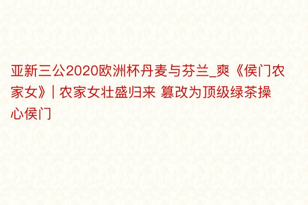 亚新三公2020欧洲杯丹麦与芬兰_爽《侯门农家女》| 农家女壮盛归来 篡改为顶级绿茶操心侯门